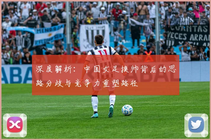 深度解析：中国女足换帅背后的思路分歧与竞争力重塑路径