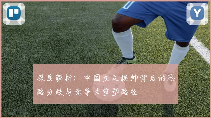 深度解析:中国女足换帅背后的思路分歧与竞争力重塑路径