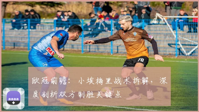 欧冠前瞻:小埃梅里战术拆解,深度剖析双方制胜关键点
