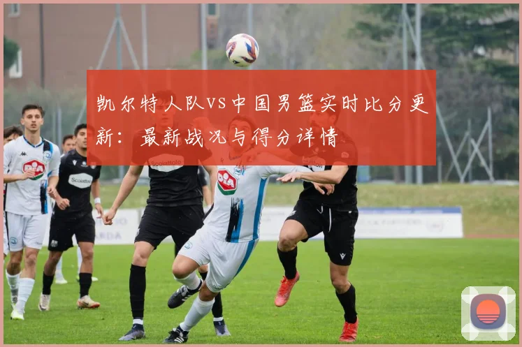 凯尔特人队vs中国男篮实时比分更新：最新战况与得分详情
