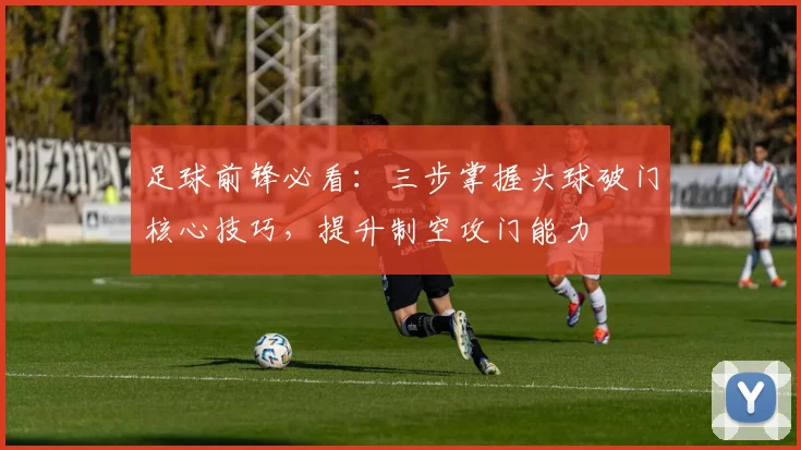 足球前锋必看：三步掌握头球破门核心技巧，提升制空攻门能力