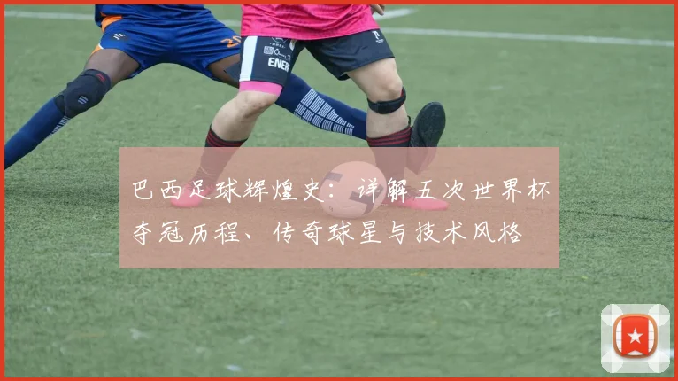 巴西足球辉煌史：详解五次世界杯夺冠历程、传奇球星与技术风格