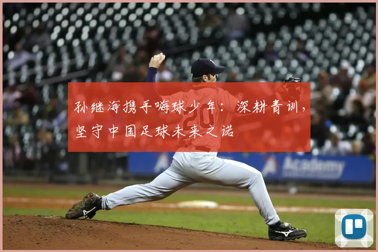 孙继海携手嗨球少年：深耕青训，坚守中国足球未来之诺