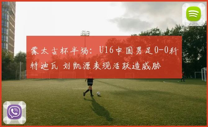 蒙太古杯半场:U16中国男足0-0科特迪瓦 刘凯源表现活跃造威胁