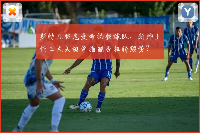 斯特凡临危受命执教球队,新帅上任三大关键举措能否扭转颓势?