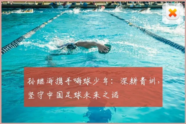 孙继海携手嗨球少年:深耕青训,坚守中国足球未来之诺