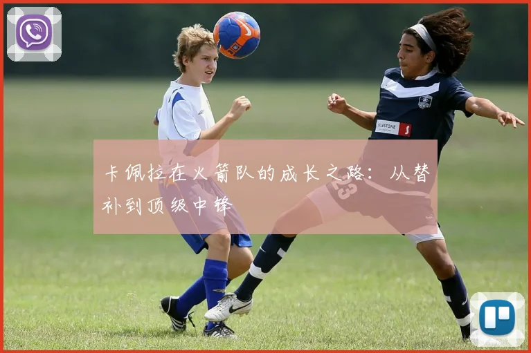 卡佩拉在火箭队的成长之路：从替补到顶级中锋