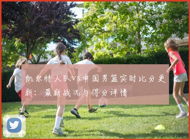 凯尔特人队vs中国男篮实时比分更新:最新战况与得分详情
